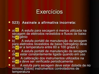 Exercícios
   523) Assinale a afirmativa incorreta:

   a)    A estufa para secagem é menos utilizada na
    secagem de eletrodos revestidos e fluxos de baixo
    hidrogênio
   b)    A estufa portátil de manutenção da secagem
    para eletrodos revestidos de baixo hidrogênio deve
    manter a temperatura entre 60 e 100 graus C.
   c)    A estufa portátil de manutenção da secagem
    deve estar constantemente ligada quando em uso
   d)    A calibração dos instrumentos utilizados na
    estufa deve ser verificada periodicamente
   e)   A estufa para secagem deve estar dotada de no
    mínimo 2(dois) instrumentos controladores de
    temperatura
 
