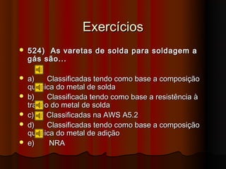 Exercícios
   524) As varetas de solda para soldagem a
    gás são...

   a)    Classificadas tendo como base a composição
    química do metal de solda
   b)    Classificada tendo como base a resistência à
    tração do metal de solda
   c)    Classificadas na AWS A5.2
   d)    Classificadas tendo como base a composição
    química do metal de adição
   e)    NRA
 