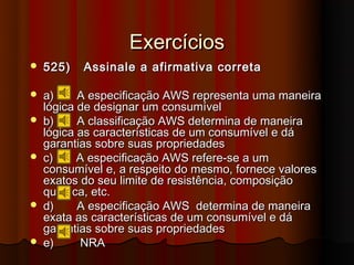 Exercícios
   525)   Assinale a afirmativa correta

   a)     A especificação AWS representa uma maneira
    lógica de designar um consumível
   b)     A classificação AWS determina de maneira
    lógica as características de um consumível e dá
    garantias sobre suas propriedades
   c)     A especificação AWS refere-se a um
    consumível e, a respeito do mesmo, fornece valores
    exatos do seu limite de resistência, composição
    química, etc.
   d)     A especificação AWS determina de maneira
    exata as características de um consumível e dá
    garantias sobre suas propriedades
   e)      NRA
 