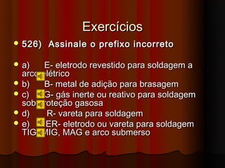 Exercícios
 526)   Assinale o prefixo incorreto

 a)    E- eletrodo revestido para soldagem a
  arco elétrico
 b)    B- metal de adição para brasagem
 c)    G- gás inerte ou reativo para soldagem
  sob proteção gasosa
 d)    R- vareta para soldagem
 e)    ER- eletrodo ou vareta para soldagem
  TIG, MIG, MAG e arco submerso
 