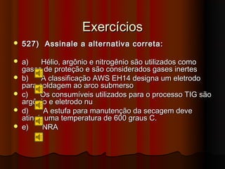 Exercícios
   527) Assinale a alternativa correta:

   a)     Hélio, argônio e nitrogênio são utilizados como
    gases de proteção e são considerados gases inertes
   b)     A classificação AWS EH14 designa um eletrodo
    para soldagem ao arco submerso
   c)    Os consumíveis utilizados para o processo TIG são
    argônio e eletrodo nu
   d)     A estufa para manutenção da secagem deve
    atingir uma temperatura de 600 graus C.
   e)     NRA
 