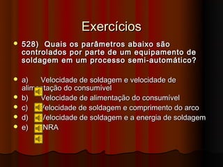 Exercícios
   528) Quais os parâmetros abaixo são
    controlados por parte de um equipamento de
    soldagem em um processo semi-automático?

   a)   Velocidade de soldagem e velocidade de
    alimentação do consumível
   b)   Velocidade de alimentação do consumível
   c)   Velocidade de soldagem e comprimento do arco
   d)   Velocidade de soldagem e a energia de soldagem
   e)    NRA
 