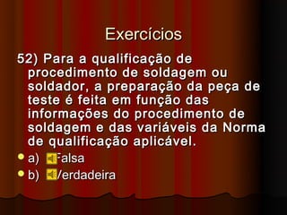 Exercícios
52) Para a qualificação de
  procedimento de soldagem ou
  soldador, a preparação da peça de
  teste é feita em função das
  informações do procedimento de
  soldagem e das variáveis da Norma
  de qualificação aplicável.
 a) Falsa
 b) Verdadeira
 