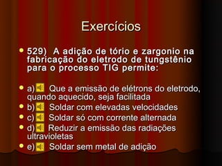 Exercícios
 529)  A adição de tório e zargonio na
  fabricação do eletrodo de tungstênio
  para o processo TIG permite:

 a)    Que a emissão de elétrons do eletrodo,
  quando aquecido, seja facilitada
 b)    Soldar com elevadas velocidades
 c)    Soldar só com corrente alternada
 d)    Reduzir a emissão das radiações
  ultravioletas
 e)    Soldar sem metal de adição
 