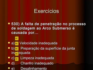 Exercícios

 530) A falta de penetração no processo
  de soldagem ao Arco Submerso é
  causada por...

 a)   Velocidade inadequada
 b)   Preparação da superfície da junta
  inadequada
 c)   Limpeza inadequada
 d)   Chanfro inadequado
 e)   Desalinhamento
 