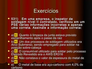 Exercícios
   531) Em uma empresa, o inspetor de
    soldagem nível II contratado, verificou em um
    PSE várias informações incorretas e apenas
    uma correta. Assinale a informação correta:

   a)    Quanto à limpeza da junta estava previsto
    esmerilhamento após o passe da raiz
   b)    Um dos processos de soldagem utilizados era
    Arco Submerso, sendo empregado para soldar na
    posição sobre-cabeça
   c)    O consumível utilizado para soldar pelo processo
    Eletrodo Revestido era o AWS ER316
   d)    Não constava o valor da espessura do metal de
    base
   e)    O metal de base era aço-carbono com 4,0% de
    carbono
 