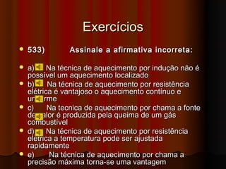 Exercícios
   533)        Assinale a afirmativa incorreta:

   a)     Na técnica de aquecimento por indução não é
    possível um aquecimento localizado
   b)     Na técnica de aquecimento por resistência
    elétrica é vantajoso o aquecimento contínuo e
    uniforme
   c)     Na tecnica de aquecimento por chama a fonte
    de calor é produzida pela queima de um gás
    combustível
   d)     Na técnica de aquecimento por resistência
    elétrica a temperatura pode ser ajustada
    rapidamente
   e)      Na técnica de aquecimento por chama a
    precisão máxima torna-se uma vantagem
 