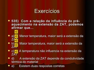 Exercícios
   535) Com a relação da influência do pré-
    aquecimento na extensão da ZAT, podemos
    afirmar que...

   a)    Menor temperatura, maior será a extensão da
    ZAT
   b)    Maior temperatura, maior será a extensão da
    ZAT
   c)   A temperatura não influencia na extensão da
    ZAT
   d)    A extensão da ZAT depende da condutividade
    térmica do material
   e)   Existem duas respostas corretas
 
