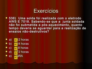 Exercícios
   536) Uma solda foi realizada com o eletrodo
    AWS E 7018. Sabendo-se que a junta soldada
    não foi submetida a pós-aquecimento, quanto
    tempo deveria se aguardar para a realização de
    ensaios não-destrutivos?

   a)   12 horas
   b)   24 horas
   c)   48 horas
   d)   72 horas
   e)   NRA
 