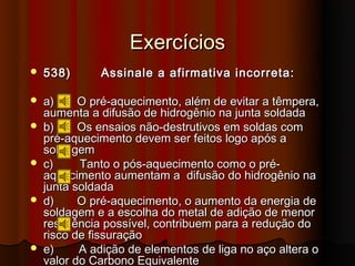Exercícios
   538)      Assinale a afirmativa incorreta:

   a)     O pré-aquecimento, além de evitar a têmpera,
    aumenta a difusão de hidrogênio na junta soldada
   b)     Os ensaios não-destrutivos em soldas com
    pré-aquecimento devem ser feitos logo após a
    soldagem
   c)     Tanto o pós-aquecimento como o pré-
    aquecimento aumentam a difusão do hidrogênio na
    junta soldada
   d)     O pré-aquecimento, o aumento da energia de
    soldagem e a escolha do metal de adição de menor
    resistência possível, contribuem para a redução do
    risco de fissuração
   e)     A adição de elementos de liga no aço altera o
    valor do Carbono Equivalente
 