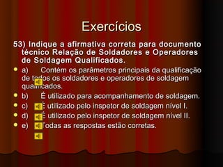 Exercícios
53) Indique a afirmativa correta para documento
  técnico Relação de Soldadores e Operadores
  de Soldagem Qualificados.
 a)     Contém os parâmetros principais da qualificação
  de todos os soldadores e operadores de soldagem
  qualificados.
 b)     É utilizado para acompanhamento de soldagem.
 c)     É utilizado pelo inspetor de soldagem nível I.
 d)     É utilizado pelo inspetor de soldagem nível II.
 e)     Todas as respostas estão corretas.
 