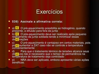 Exercícios
   539) Assinale a afirmativa correta:

   a)     O pré-aquecimento possibilita ao hidrogênio, quando
    presente, a difusão para fora da junta
   b)     O pós-aquecimento deve ser realizado após pequeno
    resfriamento da junta soldada tende a minimizar essas
    deformações
   c)     O pré-aquecimento é vantajoso em certos materiais, pois
    pode aumentar a ZAT caso não se controle a temperatura
    convenientemente
   d)     Para que o tratamento térmico de tensões alcance seus
    objetivos não é necessário que o tempo de permanência na
    temperatura de tratamento seja controlado
   e)     NRA deve ser aplicado, embora apresente várias ações
    benéficas.
 