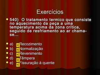Exercícios
 540)  O tratamento termico que consiste
  no aquecimento da peça a uma
  temperatura acima da zona crítica,
  seguido de resfriamento ao ar chama-
  se...

 a)     Recozimento
 b)     Normalização
 c)     Revenimento
 d)     Têmpera
 e)     Fissuração à quente
 