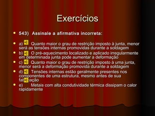 Exercícios
   543) Assinale a afirmativa incorreta:

   a)     Quanto maior o grau de restrição imposto à junta, menor
    será as tensões internas promovidas durante a soldagem
   b)     O pré-aquecimento localizado e aplicado irregularmente
    em determinada junta pode aumentar a deformação
   c)     Quanto maior o grau de restrição imposto à uma junta,
    menor será a deformação promovida durante a soldagem
   d)     Tensões internas estão geralmente presentes nos
    componentes de uma estrutura, mesmo antes de sua
    fabricação
   e)     Metais com alta condutividade térmica dissipam o calor
    rapidamente
 