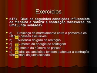 Exercícios
   545) Qual da seguintes condições influenciam
    de maneira a reduzir a contração transversal de
    uma junta soldada?

   a)    Presença de martelamento entre o primeiro e os
    últimos passes exclusivos
   b)    Ausência do grau de restrição
   c)    Aumento da energia de soldagem
   d) Aumento do número de passes
   e) Todas as condições tendem a atenuar a contração
    transversal da junta soldada
 