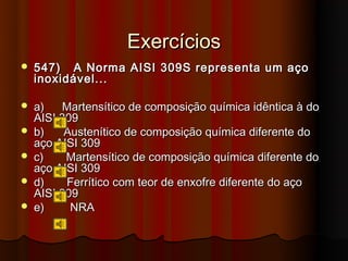 Exercícios
   547) A Norma AISI 309S representa um aço
    inoxidável...

   a)   Martensítico de composição química idêntica à do
    AISI 309
   b)    Austenítico de composição química diferente do
    aço AISI 309
   c)    Martensítico de composição química diferente do
    aço AISI 309
   d)    Ferrítico com teor de enxofre diferente do aço
    AISI 309
   e)     NRA
 
