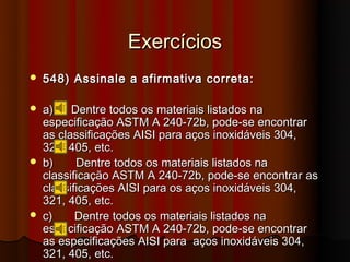 Exercícios
   548) Assinale a afirmativa correta:

   a)    Dentre todos os materiais listados na
    especificação ASTM A 240-72b, pode-se encontrar
    as classificações AISI para aços inoxidáveis 304,
    321, 405, etc.
   b)     Dentre todos os materiais listados na
    classificação ASTM A 240-72b, pode-se encontrar as
    classificações AISI para os aços inoxidáveis 304,
    321, 405, etc.
   c)     Dentre todos os materiais listados na
    especificação ASTM A 240-72b, pode-se encontrar
    as especificações AISI para aços inoxidáveis 304,
    321, 405, etc.
 