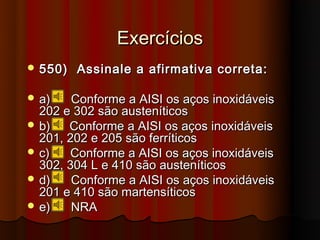 Exercícios
 550)   Assinale a afirmativa correta:

 a)    Conforme a AISI os aços inoxidáveis
  202 e 302 são austeníticos
 b)   Conforme a AISI os aços inoxidáveis
  201, 202 e 205 são ferríticos
 c)    Conforme a AISI os aços inoxidáveis
  302, 304 L e 410 são austeníticos
 d)    Conforme a AISI os aços inoxidáveis
  201 e 410 são martensíticos
 e)    NRA
 