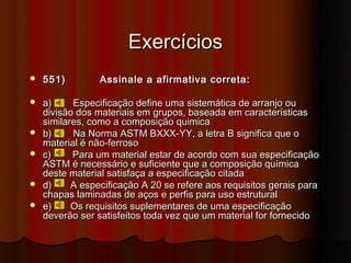 Exercícios
   551)         Assinale a afirmativa correta:

   a)     Especificação define uma sistemática de arranjo ou
    divisão dos materiais em grupos, baseada em características
    similares, como a composição quimica
   b)     Na Norma ASTM BXXX-YY, a letra B significa que o
    material é não-ferroso
   c)     Para um material estar de acordo com sua especificação
    ASTM é necessário e suficiente que a composição química
    deste material satisfaça a especificação citada
   d)     A especificação A 20 se refere aos requisitos gerais para
    chapas laminadas de aços e perfis para uso estrutural
   e)     Os requisitos suplementares de uma especificação
    deverão ser satisfeitos toda vez que um material for fornecido
 