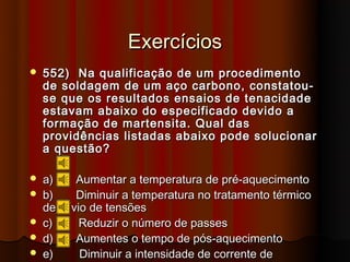 Exercícios
   552) Na qualificação de um procedimento
    de soldagem de um aço carbono, constatou-
    se que os resultados ensaios de tenacidade
    estavam abaixo do especificado devido a
    formação de martensita. Qual das
    providências listadas abaixo pode solucionar
    a questão?

   a)     Aumentar a temperatura de pré-aquecimento
   b)     Diminuir a temperatura no tratamento térmico
    de alívio de tensões
   c)      Reduzir o número de passes
   d)     Aumentes o tempo de pós-aquecimento
   e)      Diminuir a intensidade de corrente de
 