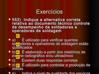 Exercícios
 553)     Indique a alternativa correta
    relativa ao documento técnico controle
    de desempenho de soldadores e
    operadores de soldagem

 a)     É utilizado para verificar quantos
  soldadores e operadores de soldagem estão
  qualificados
 b)     É elaborado a partir dos relatórios de
  exame radiográfico e/ou ultrasônico
 c)     Existem duas respostas corretas
 d)     É utilizado para controlar a produção de
  soldas

 