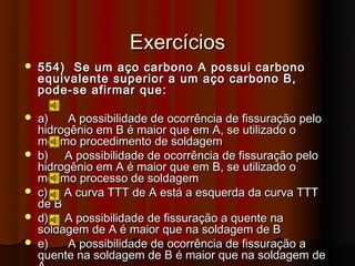 Exercícios
   554) Se um aço carbono A possui carbono
    equivalente superior a um aço carbono B,
    pode-se afirmar que:

   a)    A possibilidade de ocorrência de fissuração pelo
    hidrogênio em B é maior que em A, se utilizado o
    mesmo procedimento de soldagem
   b) A possibilidade de ocorrência de fissuração pelo
    hidrogênio em A é maior que em B, se utilizado o
    mesmo processo de soldagem
   c) A curva TTT de A está a esquerda da curva TTT
    de B
   d) A possibilidade de fissuração a quente na
    soldagem de A é maior que na soldagem de B
   e)    A possibilidade de ocorrência de fissuração a
    quente na soldagem de B é maior que na soldagem de
 