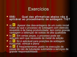 Exercícios
   556)      Qual das afirmativas abaixo não é
    aplicável ao procedimento de soldagem TIG?

   a)     Apesar das desvantagens de um custo inicial
    maior do que o processo de soldagem com eletrodo
    revestido e de baixa produtividade, tem como grande
    vantagem a obtenção de soldas de alta qualidade
   b)     Em certas peças, o processo pode ser
    aplicado sem que necessite de metal de adição
   c)    Só é aplicável para posições de soldagem
    horizontal, vertical e plana
   d)     É freqüentemente usado na execução de
    passe de raiz de tubulação submetida a serviços de
    grande responsabilidade
 