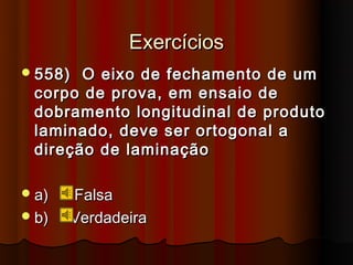 Exercícios
 558) O eixo de fechamento de um
 corpo de prova, em ensaio de
 dobramento longitudinal de produto
 laminado, deve ser ortogonal a
 direção de laminação

 a)   Falsa
 b)   Verdadeira
 