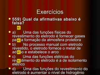 Exercícios
 559) Qual da afirmativas abaixo é
  falsa?

 a)     Uma das funções físicas do
  revestimento do eletrodo é fornecer gases
  para a formação da atmosfera protetora
 b)     No processo manual com eletrodo
  revestido, o eletrodo fornece o metal de
  adição e estabelece o arco
 c)     Uma das funções elétricas do
  revestimento do eletrodo é a de isolamento
  elétrico
 d)     Uma das funções do revestimento do
  eletrodo é aumentar o nível de hidrogênio
 