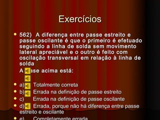 Exercícios
   562) A diferença entre passe estreito e
    passe oscilante é que o primeiro é efetuado
    seguindo a linha de solda sem movimento
    lateral apreciável e o outro é feito com
    oscilação transversal em relação à linha de
    solda
    A frase acima está:

   a)    Totalmente correta
   b)    Errada na definição de passe estreito
   c)    Errada na definição de passe oscilante
   d)    Errada, porque não há diferença entre passe
    estreito e oscilante

 