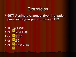 Exercícios
 567) Assinale o consumível indicado
  para soldagem pelo processo TIG

 a)   ER 308
 b)   E70-EL8K
 c)   E7018
 d)   R60
 e)   E16-8-2-15
 