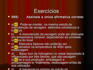 Exercícios
   568)      Assinale a única afirmativa correta:

   a)      Pode-se manter, na mesma estufa de
    manutenção de secagem, eletrodos celulósicos e
    básicos
   b)     A manutenção da secagem pode ser efetivada
    em temperatura variável, dependendo da umidade
    relativa do local
   c)     Eletrodos básicos não poderão ser
    armazenados na temperatura de 400c após
    ressecagem
   d)     Baixo teor de hidrogênio no metal depositado é
    influenciado por três fatores, que são:secagem
    durante a sua produção, embalagem e
    armazenagem e, finalmente, ressecagem antes de
    sua utilização

 