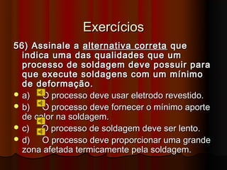 Exercícios
56) Assinale a alternativa correta que
  indica uma das qualidades que um
  processo de soldagem deve possuir para
  que execute soldagens com um mínimo
  de deformação.
 a)   O processo deve usar eletrodo revestido.
 b)   O processo deve fornecer o mínimo aporte
  de calor na soldagem.
 c)   O processo de soldagem deve ser lento.
 d)   O processo deve proporcionar uma grande
  zona afetada termicamente pela soldagem.
 