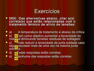 Exercícios
   569) Das alternativas abaixo, citar a(s)
    correta(s) que estão relacionadas com o
    tratamento térmico de alívio de tensões:

   a)     A temperatura de tratamento é abaixo da crítica
   b)    Tem como objetivo aumentar a tenacidade do
    material diminuindo tensões residuais de soldagem
   c)    Pode reduzir a tenacidade da junta soldada caso
    seja executado mais de uma vez na mesma junta
    soldada
   d)    Todas respostas estão corretas
   e)    Nenhuma das respostas estão corretas
 