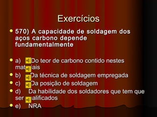 Exercícios
 570) A capacidade de soldagem dos
  aços carbono depende
  fundamentalmente

 a)    Do teor de carbono contido nestes
  materiais
 b)   Da técnica de soldagem empregada
 c)   Da posição de soldagem
 d)   Da habilidade dos soldadores que tem que
  ser qualificados
 e)   NRA
 
