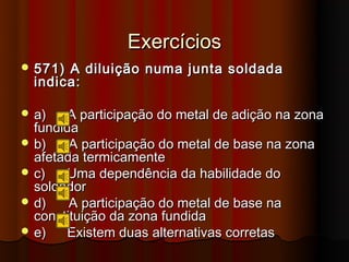 Exercícios
 571) A diluição numa junta soldada
  indica:

 a)   A participação do metal de adição na zona
  fundida
 b)    A participação do metal de base na zona
  afetada termicamente
 c)   Uma dependência da habilidade do
  soldador
 d)    A participação do metal de base na
  constituição da zona fundida
 e)   Existem duas alternativas corretas
 