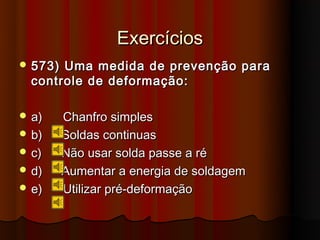 Exercícios
 573) Uma medida de prevenção para
  controle de deformação:

 a)     Chanfro simples
 b)     Soldas continuas
 c)     Não usar solda passe a ré
 d)     Aumentar a energia de soldagem
 e)     Utilizar pré-deformação
 