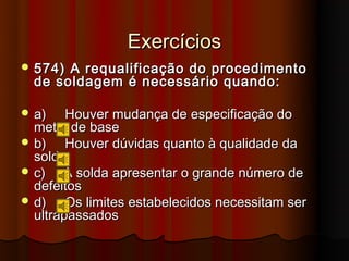 Exercícios
 574) A requalificação do procedimento
  de soldagem é necessário quando:

 a)    Houver mudança de especificação do
  metal de base
 b)    Houver dúvidas quanto à qualidade da
  solda
 c)   A solda apresentar o grande número de
  defeitos
 d)    Os limites estabelecidos necessitam ser
  ultrapassados
 