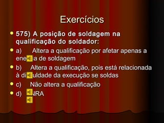 Exercícios
 575)   A posição de soldagem na
  qualificação do soldador:
 a)     Altera a qualificação por afetar apenas a
  energia de soldagem
 b)    Altera a qualificação, pois está relacionada
  à dificuldade da execução se soldas
 c)    Não altera a qualificação
 d)    NRA
 
