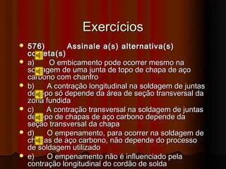 Exercícios
   576)        Assinale a(s) alternativa(s)
    correta(s)
   a)     O embicamento pode ocorrer mesmo na
    soldagem de uma junta de topo de chapa de aço
    carbono com chanfro
   b)    A contração longitudinal na soldagem de juntas
    de topo só depende da área de seção transversal da
    zona fundida
   c)    A contração transversal na soldagem de juntas
    de topo de chapas de aço carbono depende da
    seção transversal da chapa
   d)    O empenamento, para ocorrer na soldagem de
    chapas de aço carbono, não depende do processo
    de soldagem utilizado
   e)    O empenamento não é influenciado pela
    contração longitudinal do cordão de solda
 