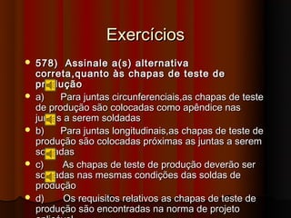 Exercícios
   578) Assinale a(s) alternativa
    correta,quanto às chapas de teste de
    produção
   a)    Para juntas circunferenciais,as chapas de teste
    de produção são colocadas como apêndice nas
    juntas a serem soldadas
   b)    Para juntas longitudinais,as chapas de teste de
    produção são colocadas próximas as juntas a serem
    soldadas
   c)    As chapas de teste de produção deverão ser
    soldadas nas mesmas condições das soldas de
    produção
   d)     Os requisitos relativos as chapas de teste de
    produção são encontradas na norma de projeto
 