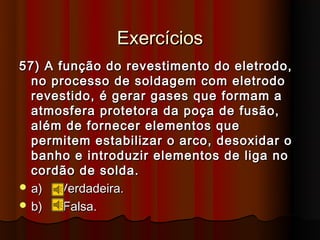 Exercícios
57) A função do revestimento do eletrodo,
  no processo de soldagem com eletrodo
  revestido, é gerar gases que formam a
  atmosfera protetora da poça de fusão,
  além de fornecer elementos que
  permitem estabilizar o arco, desoxidar o
  banho e introduzir elementos de liga no
  cordão de solda.
 a)  Verdadeira.
 b)   Falsa.
 