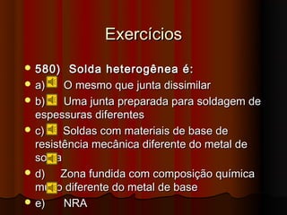 Exercícios
 580)   Solda heterogênea é:
 a)    O mesmo que junta dissimilar
 b)    Uma junta preparada para soldagem de
  espessuras diferentes
 c)    Soldas com materiais de base de
  resistência mecânica diferente do metal de
  solda
 d)    Zona fundida com composição química
  muito diferente do metal de base
 e)    NRA
 