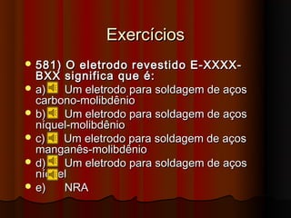 Exercícios
 581)  O eletrodo revestido E-XXXX-
  BXX significa que é:
 a)   Um eletrodo para soldagem de aços
  carbono-molibdênio
 b)   Um eletrodo para soldagem de aços
  níquel-molibdênio
 c)   Um eletrodo para soldagem de aços
  manganês-molibdênio
 d)   Um eletrodo para soldagem de aços
  níquel
 e)   NRA
 