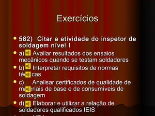 Exercícios

 582)   Citar a atividade do inspetor de
  soldagem nível I
 a)   Avaliar resultados dos ensaios
  mecânicos quando se testam soldadores
 b)   Interpretar requisitos de normas
  técnicas
 c)   Analisar certificados de qualidade de
  materiais de base e de consumíveis de
  soldagem
 d)   Elaborar e utilizar a relação de
  soldadores qualificados IEIS
 