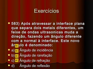 Exercícios

 583)  Após atravessar a interface plana
  que separa dois metais diferentes, um
  feixe de ondas ultrasonicas muda a
  direção, fazendo um ângulo diferente
  com a normal à interface. Este novo
  ângulo é denominado:
 a)   Ângulo de incidência
 b)   Ângulo de rarefação
 c)   Ângulo de refração
 d)   Ângulo de reflexão
 