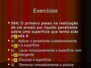 Exercícios

 584)  O primeiro passo na realização
  de um ensaio por liquido penetrante
  sobre uma superfície que tenha sido
  pintada é:
 a) Aplicar o penetrante cuidadosamente
  sobre a superfície
 b)  Lavar minuciosamente a superfície com
  um detergente
 c)  Escovar a superfície
 d)   Remover completamente a pintura
 