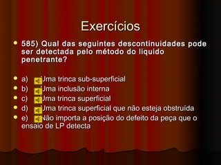 Exercícios
   585) Qual das seguintes descontinuidades pode
    ser detectada pelo método do liquido
    penetrante?

   a)   Uma trinca sub-superficial
   b)   Uma inclusão interna
   c)   Uma trinca superficial
   d)   Uma trinca superficial que não esteja obstruída
   e)   Não importa a posição do defeito da peça que o
    ensaio de LP detecta
 