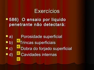 Exercícios
 586)O ensaio por liquido
 penetrante não detectará:

 a)     Porosidade superficial
 b)     Trincas superficiais
 c)     Dobra do forjado superficial
 d)     Cavidades internas
 