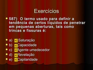 Exercícios
 587)  O termo usado para definir a
  tendência de certos líquidos de penetrar
  em pequenas aberturas, tais como
  trincas e fissuras é:

 a)   Saturação
 b)   Capacidade
 c)   Agente umedecedor
 d)   Revelação
 e)   Capilaridade
 